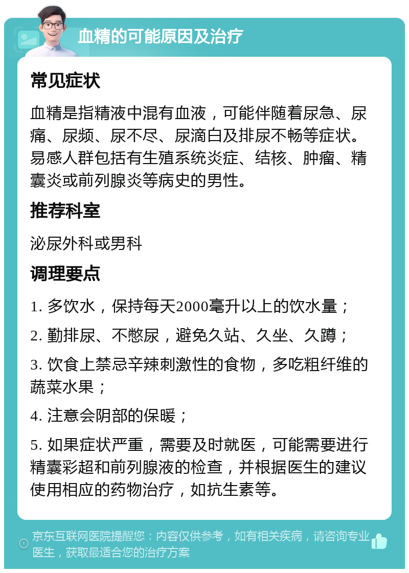 血精的可能原因及治疗 常见症状 血精是指精液中混有血液，可能伴随着尿急、尿痛、尿频、尿不尽、尿滴白及排尿不畅等症状。易感人群包括有生殖系统炎症、结核、肿瘤、精囊炎或前列腺炎等病史的男性。 推荐科室 泌尿外科或男科 调理要点 1. 多饮水，保持每天2000毫升以上的饮水量； 2. 勤排尿、不憋尿，避免久站、久坐、久蹲； 3. 饮食上禁忌辛辣刺激性的食物，多吃粗纤维的蔬菜水果； 4. 注意会阴部的保暖； 5. 如果症状严重，需要及时就医，可能需要进行精囊彩超和前列腺液的检查，并根据医生的建议使用相应的药物治疗，如抗生素等。