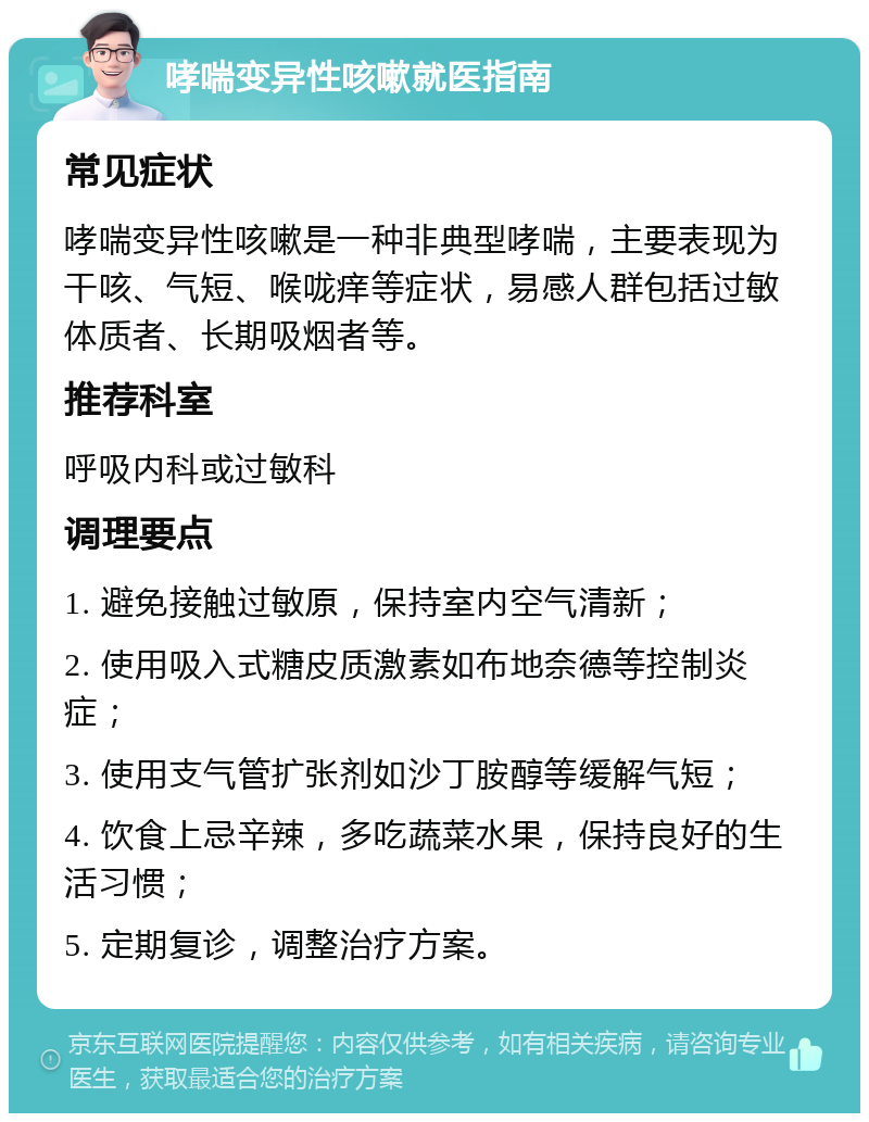 哮喘变异性咳嗽就医指南 常见症状 哮喘变异性咳嗽是一种非典型哮喘，主要表现为干咳、气短、喉咙痒等症状，易感人群包括过敏体质者、长期吸烟者等。 推荐科室 呼吸内科或过敏科 调理要点 1. 避免接触过敏原，保持室内空气清新； 2. 使用吸入式糖皮质激素如布地奈德等控制炎症； 3. 使用支气管扩张剂如沙丁胺醇等缓解气短； 4. 饮食上忌辛辣，多吃蔬菜水果，保持良好的生活习惯； 5. 定期复诊，调整治疗方案。