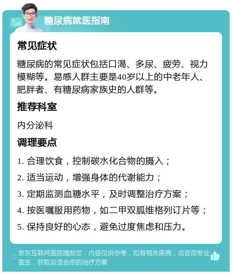 糖尿病就医指南 常见症状 糖尿病的常见症状包括口渴、多尿、疲劳、视力模糊等。易感人群主要是40岁以上的中老年人、肥胖者、有糖尿病家族史的人群等。 推荐科室 内分泌科 调理要点 1. 合理饮食，控制碳水化合物的摄入； 2. 适当运动，增强身体的代谢能力； 3. 定期监测血糖水平，及时调整治疗方案； 4. 按医嘱服用药物，如二甲双胍维格列订片等； 5. 保持良好的心态，避免过度焦虑和压力。