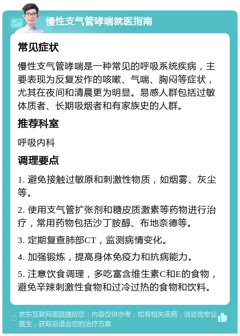 慢性支气管哮喘就医指南 常见症状 慢性支气管哮喘是一种常见的呼吸系统疾病，主要表现为反复发作的咳嗽、气喘、胸闷等症状，尤其在夜间和清晨更为明显。易感人群包括过敏体质者、长期吸烟者和有家族史的人群。 推荐科室 呼吸内科 调理要点 1. 避免接触过敏原和刺激性物质，如烟雾、灰尘等。 2. 使用支气管扩张剂和糖皮质激素等药物进行治疗，常用药物包括沙丁胺醇、布地奈德等。 3. 定期复查肺部CT，监测病情变化。 4. 加强锻炼，提高身体免疫力和抗病能力。 5. 注意饮食调理，多吃富含维生素C和E的食物，避免辛辣刺激性食物和过冷过热的食物和饮料。