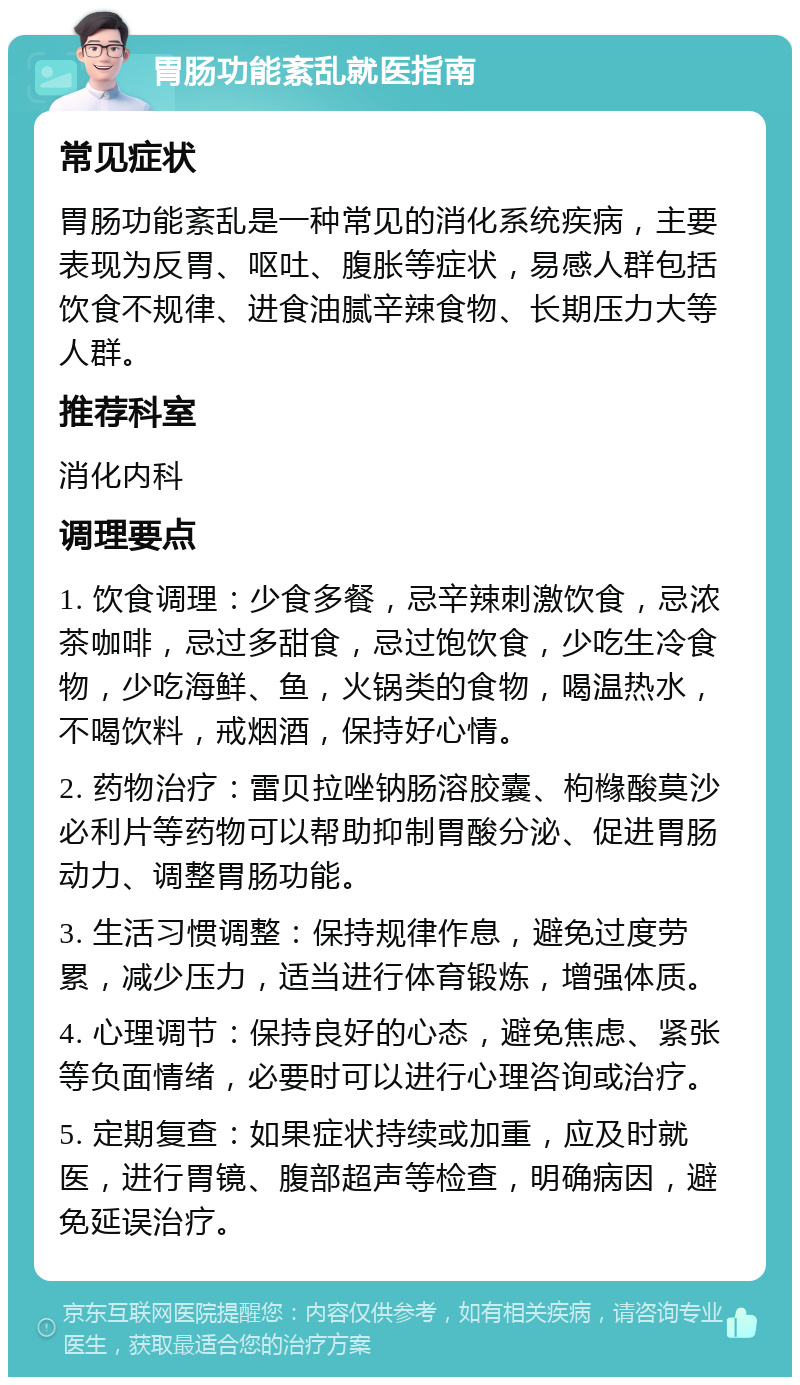 胃肠功能紊乱就医指南 常见症状 胃肠功能紊乱是一种常见的消化系统疾病，主要表现为反胃、呕吐、腹胀等症状，易感人群包括饮食不规律、进食油腻辛辣食物、长期压力大等人群。 推荐科室 消化内科 调理要点 1. 饮食调理：少食多餐，忌辛辣刺激饮食，忌浓茶咖啡，忌过多甜食，忌过饱饮食，少吃生冷食物，少吃海鲜、鱼，火锅类的食物，喝温热水，不喝饮料，戒烟酒，保持好心情。 2. 药物治疗：雷贝拉唑钠肠溶胶囊、枸橼酸莫沙必利片等药物可以帮助抑制胃酸分泌、促进胃肠动力、调整胃肠功能。 3. 生活习惯调整：保持规律作息，避免过度劳累，减少压力，适当进行体育锻炼，增强体质。 4. 心理调节：保持良好的心态，避免焦虑、紧张等负面情绪，必要时可以进行心理咨询或治疗。 5. 定期复查：如果症状持续或加重，应及时就医，进行胃镜、腹部超声等检查，明确病因，避免延误治疗。