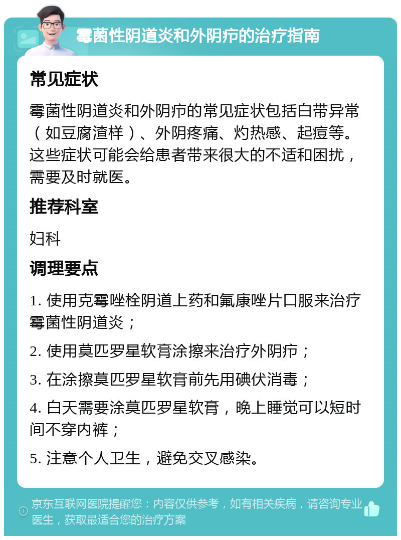 霉菌性阴道炎和外阴疖的治疗指南 常见症状 霉菌性阴道炎和外阴疖的常见症状包括白带异常（如豆腐渣样）、外阴疼痛、灼热感、起痘等。这些症状可能会给患者带来很大的不适和困扰，需要及时就医。 推荐科室 妇科 调理要点 1. 使用克霉唑栓阴道上药和氟康唑片口服来治疗霉菌性阴道炎； 2. 使用莫匹罗星软膏涂擦来治疗外阴疖； 3. 在涂擦莫匹罗星软膏前先用碘伏消毒； 4. 白天需要涂莫匹罗星软膏，晚上睡觉可以短时间不穿内裤； 5. 注意个人卫生，避免交叉感染。