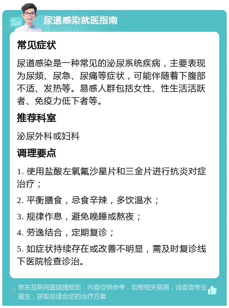 尿道感染就医指南 常见症状 尿道感染是一种常见的泌尿系统疾病，主要表现为尿频、尿急、尿痛等症状，可能伴随着下腹部不适、发热等。易感人群包括女性、性生活活跃者、免疫力低下者等。 推荐科室 泌尿外科或妇科 调理要点 1. 使用盐酸左氧氟沙星片和三金片进行抗炎对症治疗； 2. 平衡膳食，忌食辛辣，多饮温水； 3. 规律作息，避免晚睡或熬夜； 4. 劳逸结合，定期复诊； 5. 如症状持续存在或改善不明显，需及时复诊线下医院检查诊治。