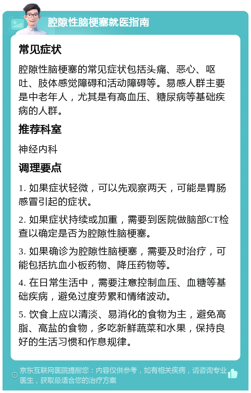 腔隙性脑梗塞就医指南 常见症状 腔隙性脑梗塞的常见症状包括头痛、恶心、呕吐、肢体感觉障碍和活动障碍等。易感人群主要是中老年人，尤其是有高血压、糖尿病等基础疾病的人群。 推荐科室 神经内科 调理要点 1. 如果症状轻微，可以先观察两天，可能是胃肠感冒引起的症状。 2. 如果症状持续或加重，需要到医院做脑部CT检查以确定是否为腔隙性脑梗塞。 3. 如果确诊为腔隙性脑梗塞，需要及时治疗，可能包括抗血小板药物、降压药物等。 4. 在日常生活中，需要注意控制血压、血糖等基础疾病，避免过度劳累和情绪波动。 5. 饮食上应以清淡、易消化的食物为主，避免高脂、高盐的食物，多吃新鲜蔬菜和水果，保持良好的生活习惯和作息规律。