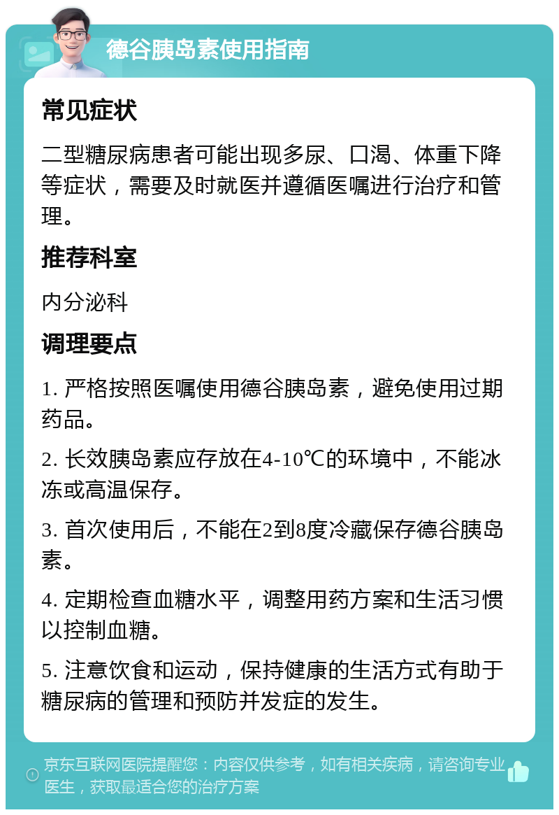 德谷胰岛素使用指南 常见症状 二型糖尿病患者可能出现多尿、口渴、体重下降等症状，需要及时就医并遵循医嘱进行治疗和管理。 推荐科室 内分泌科 调理要点 1. 严格按照医嘱使用德谷胰岛素，避免使用过期药品。 2. 长效胰岛素应存放在4-10℃的环境中，不能冰冻或高温保存。 3. 首次使用后，不能在2到8度冷藏保存德谷胰岛素。 4. 定期检查血糖水平，调整用药方案和生活习惯以控制血糖。 5. 注意饮食和运动，保持健康的生活方式有助于糖尿病的管理和预防并发症的发生。