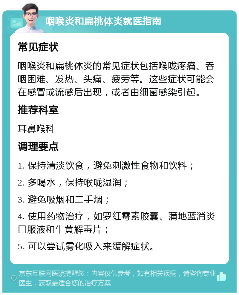 咽喉炎和扁桃体炎就医指南 常见症状 咽喉炎和扁桃体炎的常见症状包括喉咙疼痛、吞咽困难、发热、头痛、疲劳等。这些症状可能会在感冒或流感后出现，或者由细菌感染引起。 推荐科室 耳鼻喉科 调理要点 1. 保持清淡饮食，避免刺激性食物和饮料； 2. 多喝水，保持喉咙湿润； 3. 避免吸烟和二手烟； 4. 使用药物治疗，如罗红霉素胶囊、蒲地蓝消炎口服液和牛黄解毒片； 5. 可以尝试雾化吸入来缓解症状。