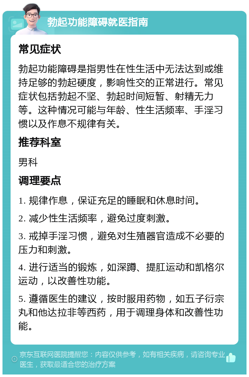 勃起功能障碍就医指南 常见症状 勃起功能障碍是指男性在性生活中无法达到或维持足够的勃起硬度，影响性交的正常进行。常见症状包括勃起不坚、勃起时间短暂、射精无力等。这种情况可能与年龄、性生活频率、手淫习惯以及作息不规律有关。 推荐科室 男科 调理要点 1. 规律作息，保证充足的睡眠和休息时间。 2. 减少性生活频率，避免过度刺激。 3. 戒掉手淫习惯，避免对生殖器官造成不必要的压力和刺激。 4. 进行适当的锻炼，如深蹲、提肛运动和凯格尔运动，以改善性功能。 5. 遵循医生的建议，按时服用药物，如五子衍宗丸和他达拉非等西药，用于调理身体和改善性功能。