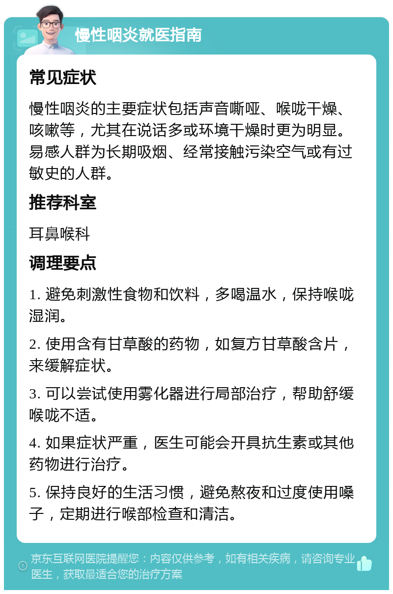 慢性咽炎就医指南 常见症状 慢性咽炎的主要症状包括声音嘶哑、喉咙干燥、咳嗽等，尤其在说话多或环境干燥时更为明显。易感人群为长期吸烟、经常接触污染空气或有过敏史的人群。 推荐科室 耳鼻喉科 调理要点 1. 避免刺激性食物和饮料，多喝温水，保持喉咙湿润。 2. 使用含有甘草酸的药物，如复方甘草酸含片，来缓解症状。 3. 可以尝试使用雾化器进行局部治疗，帮助舒缓喉咙不适。 4. 如果症状严重，医生可能会开具抗生素或其他药物进行治疗。 5. 保持良好的生活习惯，避免熬夜和过度使用嗓子，定期进行喉部检查和清洁。