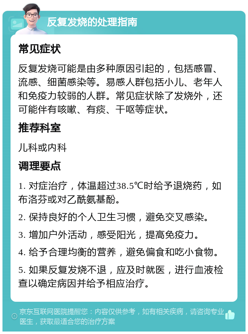 反复发烧的处理指南 常见症状 反复发烧可能是由多种原因引起的，包括感冒、流感、细菌感染等。易感人群包括小儿、老年人和免疫力较弱的人群。常见症状除了发烧外，还可能伴有咳嗽、有痰、干呕等症状。 推荐科室 儿科或内科 调理要点 1. 对症治疗，体温超过38.5℃时给予退烧药，如布洛芬或对乙酰氨基酚。 2. 保持良好的个人卫生习惯，避免交叉感染。 3. 增加户外活动，感受阳光，提高免疫力。 4. 给予合理均衡的营养，避免偏食和吃小食物。 5. 如果反复发烧不退，应及时就医，进行血液检查以确定病因并给予相应治疗。