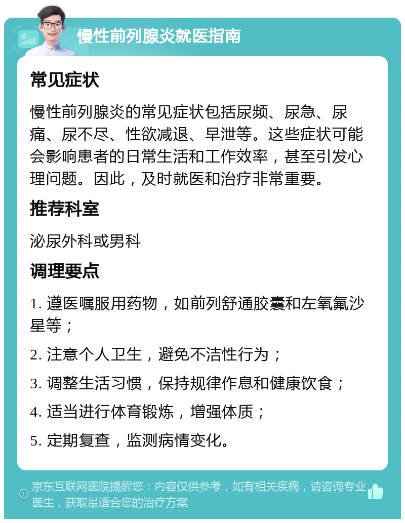 慢性前列腺炎就医指南 常见症状 慢性前列腺炎的常见症状包括尿频、尿急、尿痛、尿不尽、性欲减退、早泄等。这些症状可能会影响患者的日常生活和工作效率，甚至引发心理问题。因此，及时就医和治疗非常重要。 推荐科室 泌尿外科或男科 调理要点 1. 遵医嘱服用药物，如前列舒通胶囊和左氧氟沙星等； 2. 注意个人卫生，避免不洁性行为； 3. 调整生活习惯，保持规律作息和健康饮食； 4. 适当进行体育锻炼，增强体质； 5. 定期复查，监测病情变化。