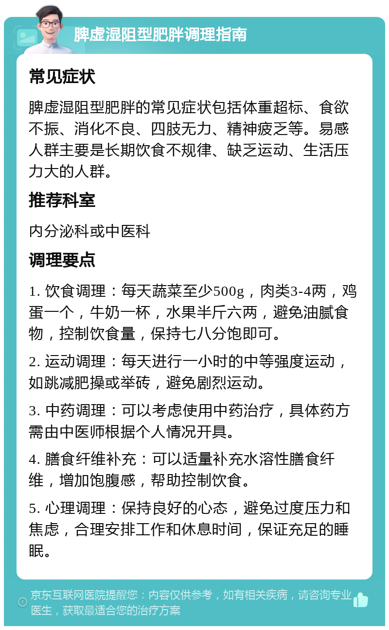 脾虚湿阻型肥胖调理指南 常见症状 脾虚湿阻型肥胖的常见症状包括体重超标、食欲不振、消化不良、四肢无力、精神疲乏等。易感人群主要是长期饮食不规律、缺乏运动、生活压力大的人群。 推荐科室 内分泌科或中医科 调理要点 1. 饮食调理：每天蔬菜至少500g，肉类3-4两，鸡蛋一个，牛奶一杯，水果半斤六两，避免油腻食物，控制饮食量，保持七八分饱即可。 2. 运动调理：每天进行一小时的中等强度运动，如跳减肥操或举砖，避免剧烈运动。 3. 中药调理：可以考虑使用中药治疗，具体药方需由中医师根据个人情况开具。 4. 膳食纤维补充：可以适量补充水溶性膳食纤维，增加饱腹感，帮助控制饮食。 5. 心理调理：保持良好的心态，避免过度压力和焦虑，合理安排工作和休息时间，保证充足的睡眠。