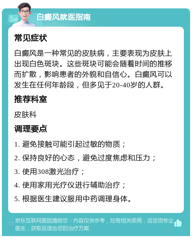 白癜风就医指南 常见症状 白癜风是一种常见的皮肤病，主要表现为皮肤上出现白色斑块。这些斑块可能会随着时间的推移而扩散，影响患者的外貌和自信心。白癜风可以发生在任何年龄段，但多见于20-40岁的人群。 推荐科室 皮肤科 调理要点 1. 避免接触可能引起过敏的物质； 2. 保持良好的心态，避免过度焦虑和压力； 3. 使用308激光治疗； 4. 使用家用光疗仪进行辅助治疗； 5. 根据医生建议服用中药调理身体。