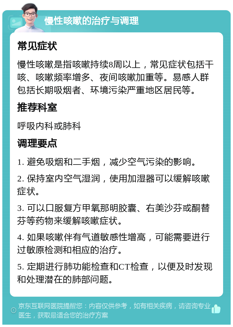 慢性咳嗽的治疗与调理 常见症状 慢性咳嗽是指咳嗽持续8周以上，常见症状包括干咳、咳嗽频率增多、夜间咳嗽加重等。易感人群包括长期吸烟者、环境污染严重地区居民等。 推荐科室 呼吸内科或肺科 调理要点 1. 避免吸烟和二手烟，减少空气污染的影响。 2. 保持室内空气湿润，使用加湿器可以缓解咳嗽症状。 3. 可以口服复方甲氧那明胶囊、右美沙芬或酮替芬等药物来缓解咳嗽症状。 4. 如果咳嗽伴有气道敏感性增高，可能需要进行过敏原检测和相应的治疗。 5. 定期进行肺功能检查和CT检查，以便及时发现和处理潜在的肺部问题。