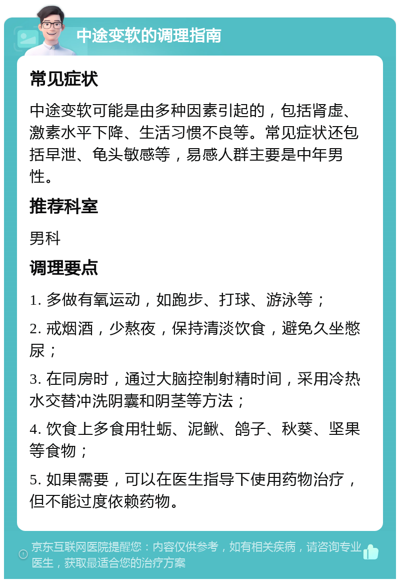 中途变软的调理指南 常见症状 中途变软可能是由多种因素引起的，包括肾虚、激素水平下降、生活习惯不良等。常见症状还包括早泄、龟头敏感等，易感人群主要是中年男性。 推荐科室 男科 调理要点 1. 多做有氧运动，如跑步、打球、游泳等； 2. 戒烟酒，少熬夜，保持清淡饮食，避免久坐憋尿； 3. 在同房时，通过大脑控制射精时间，采用冷热水交替冲洗阴囊和阴茎等方法； 4. 饮食上多食用牡蛎、泥鳅、鸽子、秋葵、坚果等食物； 5. 如果需要，可以在医生指导下使用药物治疗，但不能过度依赖药物。