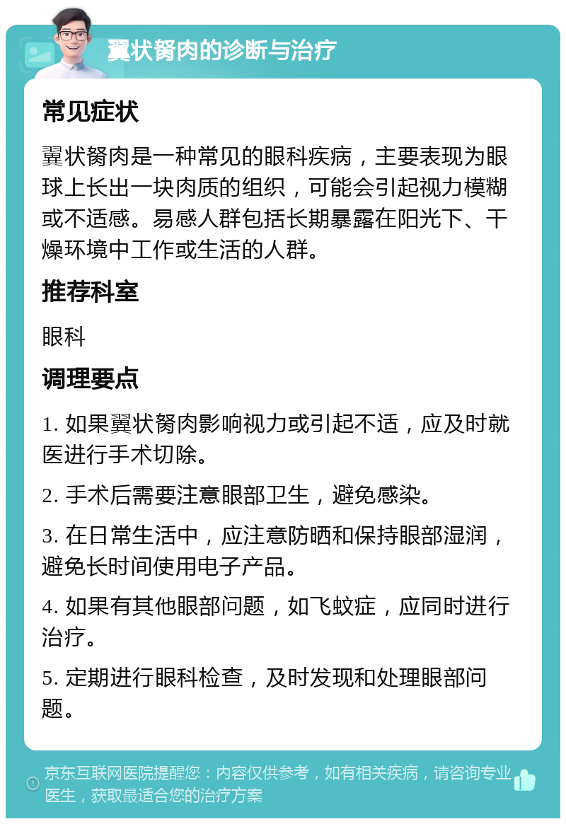 翼状胬肉的诊断与治疗 常见症状 翼状胬肉是一种常见的眼科疾病，主要表现为眼球上长出一块肉质的组织，可能会引起视力模糊或不适感。易感人群包括长期暴露在阳光下、干燥环境中工作或生活的人群。 推荐科室 眼科 调理要点 1. 如果翼状胬肉影响视力或引起不适，应及时就医进行手术切除。 2. 手术后需要注意眼部卫生，避免感染。 3. 在日常生活中，应注意防晒和保持眼部湿润，避免长时间使用电子产品。 4. 如果有其他眼部问题，如飞蚊症，应同时进行治疗。 5. 定期进行眼科检查，及时发现和处理眼部问题。