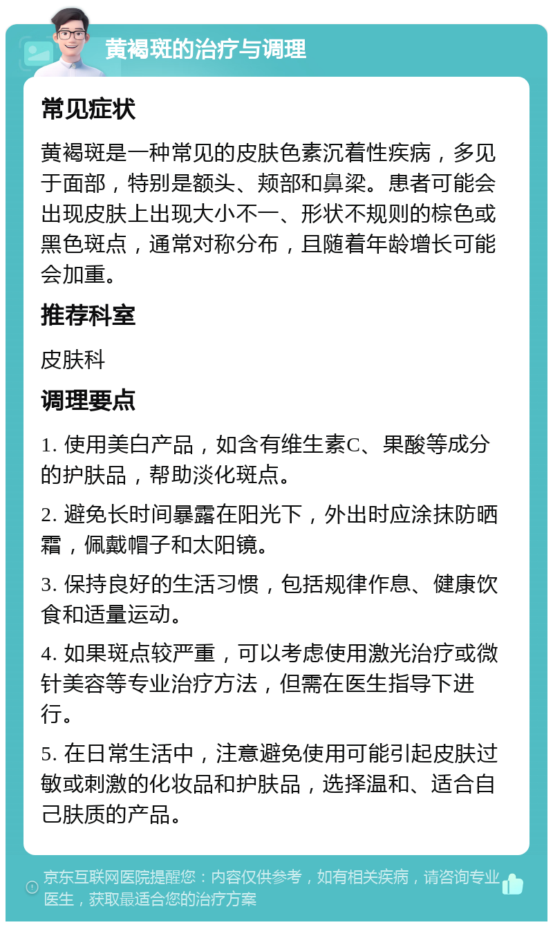 黄褐斑的治疗与调理 常见症状 黄褐斑是一种常见的皮肤色素沉着性疾病，多见于面部，特别是额头、颊部和鼻梁。患者可能会出现皮肤上出现大小不一、形状不规则的棕色或黑色斑点，通常对称分布，且随着年龄增长可能会加重。 推荐科室 皮肤科 调理要点 1. 使用美白产品，如含有维生素C、果酸等成分的护肤品，帮助淡化斑点。 2. 避免长时间暴露在阳光下，外出时应涂抹防晒霜，佩戴帽子和太阳镜。 3. 保持良好的生活习惯，包括规律作息、健康饮食和适量运动。 4. 如果斑点较严重，可以考虑使用激光治疗或微针美容等专业治疗方法，但需在医生指导下进行。 5. 在日常生活中，注意避免使用可能引起皮肤过敏或刺激的化妆品和护肤品，选择温和、适合自己肤质的产品。