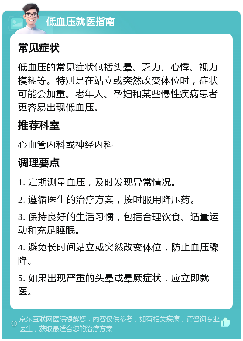 低血压就医指南 常见症状 低血压的常见症状包括头晕、乏力、心悸、视力模糊等。特别是在站立或突然改变体位时，症状可能会加重。老年人、孕妇和某些慢性疾病患者更容易出现低血压。 推荐科室 心血管内科或神经内科 调理要点 1. 定期测量血压，及时发现异常情况。 2. 遵循医生的治疗方案，按时服用降压药。 3. 保持良好的生活习惯，包括合理饮食、适量运动和充足睡眠。 4. 避免长时间站立或突然改变体位，防止血压骤降。 5. 如果出现严重的头晕或晕厥症状，应立即就医。