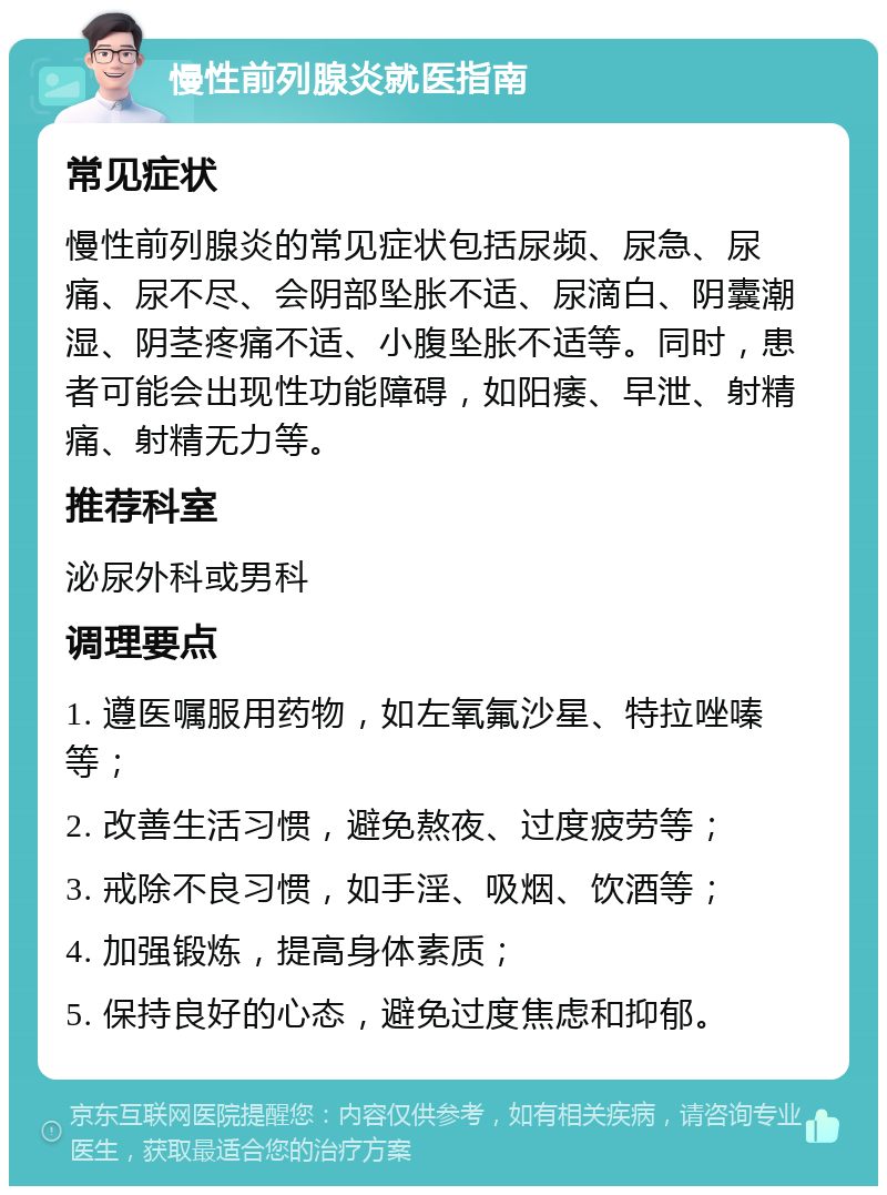 慢性前列腺炎就医指南 常见症状 慢性前列腺炎的常见症状包括尿频、尿急、尿痛、尿不尽、会阴部坠胀不适、尿滴白、阴囊潮湿、阴茎疼痛不适、小腹坠胀不适等。同时，患者可能会出现性功能障碍，如阳痿、早泄、射精痛、射精无力等。 推荐科室 泌尿外科或男科 调理要点 1. 遵医嘱服用药物，如左氧氟沙星、特拉唑嗪等； 2. 改善生活习惯，避免熬夜、过度疲劳等； 3. 戒除不良习惯，如手淫、吸烟、饮酒等； 4. 加强锻炼，提高身体素质； 5. 保持良好的心态，避免过度焦虑和抑郁。