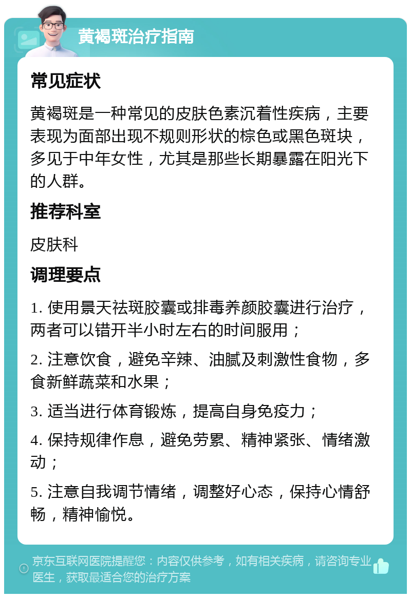 黄褐斑治疗指南 常见症状 黄褐斑是一种常见的皮肤色素沉着性疾病，主要表现为面部出现不规则形状的棕色或黑色斑块，多见于中年女性，尤其是那些长期暴露在阳光下的人群。 推荐科室 皮肤科 调理要点 1. 使用景天祛斑胶囊或排毒养颜胶囊进行治疗，两者可以错开半小时左右的时间服用； 2. 注意饮食，避免辛辣、油腻及刺激性食物，多食新鲜蔬菜和水果； 3. 适当进行体育锻炼，提高自身免疫力； 4. 保持规律作息，避免劳累、精神紧张、情绪激动； 5. 注意自我调节情绪，调整好心态，保持心情舒畅，精神愉悦。