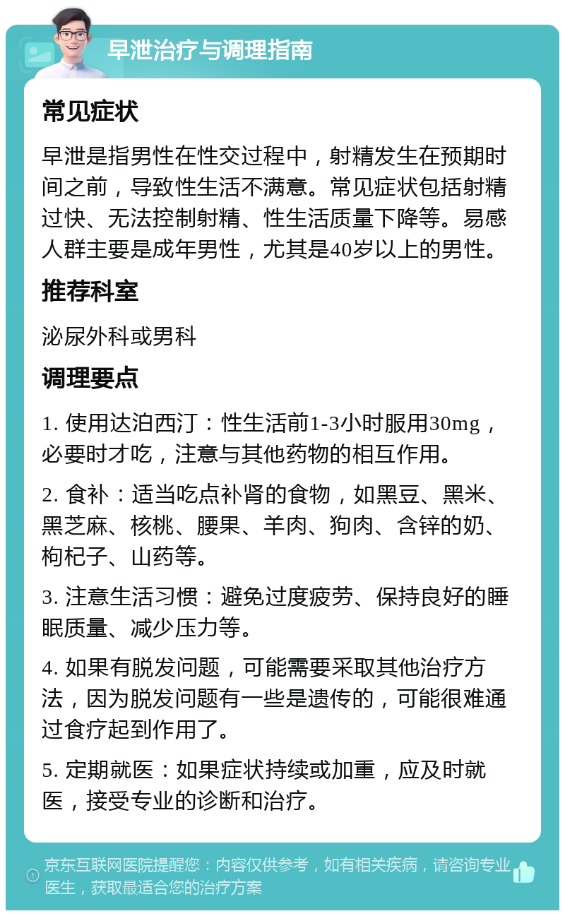 早泄治疗与调理指南 常见症状 早泄是指男性在性交过程中，射精发生在预期时间之前，导致性生活不满意。常见症状包括射精过快、无法控制射精、性生活质量下降等。易感人群主要是成年男性，尤其是40岁以上的男性。 推荐科室 泌尿外科或男科 调理要点 1. 使用达泊西汀：性生活前1-3小时服用30mg，必要时才吃，注意与其他药物的相互作用。 2. 食补：适当吃点补肾的食物，如黑豆、黑米、黑芝麻、核桃、腰果、羊肉、狗肉、含锌的奶、枸杞子、山药等。 3. 注意生活习惯：避免过度疲劳、保持良好的睡眠质量、减少压力等。 4. 如果有脱发问题，可能需要采取其他治疗方法，因为脱发问题有一些是遗传的，可能很难通过食疗起到作用了。 5. 定期就医：如果症状持续或加重，应及时就医，接受专业的诊断和治疗。