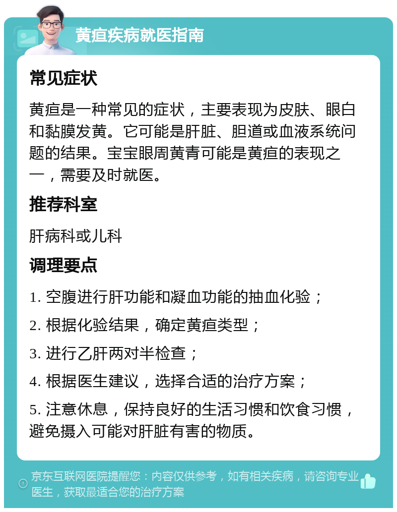 黄疸疾病就医指南 常见症状 黄疸是一种常见的症状，主要表现为皮肤、眼白和黏膜发黄。它可能是肝脏、胆道或血液系统问题的结果。宝宝眼周黄青可能是黄疸的表现之一，需要及时就医。 推荐科室 肝病科或儿科 调理要点 1. 空腹进行肝功能和凝血功能的抽血化验； 2. 根据化验结果，确定黄疸类型； 3. 进行乙肝两对半检查； 4. 根据医生建议，选择合适的治疗方案； 5. 注意休息，保持良好的生活习惯和饮食习惯，避免摄入可能对肝脏有害的物质。