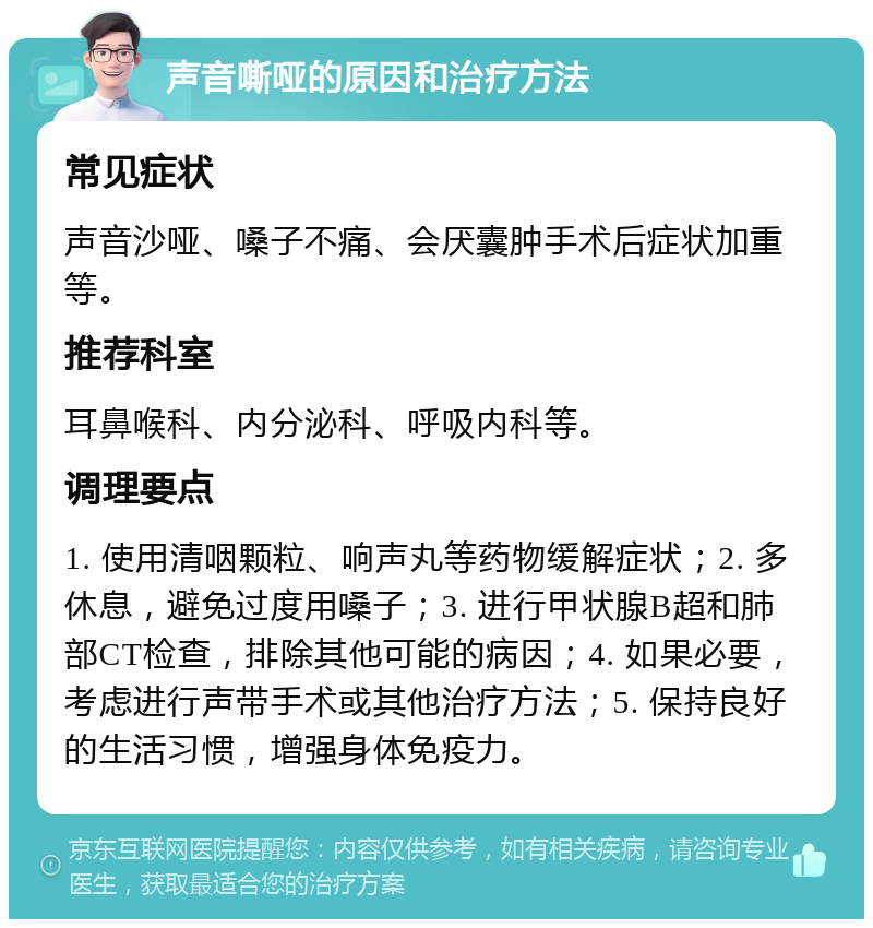 声音嘶哑的原因和治疗方法 常见症状 声音沙哑、嗓子不痛、会厌囊肿手术后症状加重等。 推荐科室 耳鼻喉科、内分泌科、呼吸内科等。 调理要点 1. 使用清咽颗粒、响声丸等药物缓解症状；2. 多休息，避免过度用嗓子；3. 进行甲状腺B超和肺部CT检查，排除其他可能的病因；4. 如果必要，考虑进行声带手术或其他治疗方法；5. 保持良好的生活习惯，增强身体免疫力。