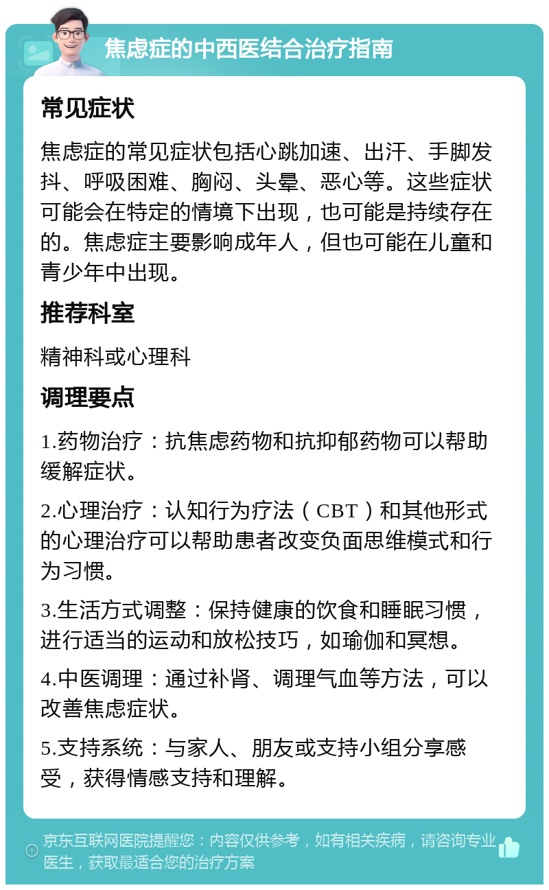 焦虑症的中西医结合治疗指南 常见症状 焦虑症的常见症状包括心跳加速、出汗、手脚发抖、呼吸困难、胸闷、头晕、恶心等。这些症状可能会在特定的情境下出现，也可能是持续存在的。焦虑症主要影响成年人，但也可能在儿童和青少年中出现。 推荐科室 精神科或心理科 调理要点 1.药物治疗：抗焦虑药物和抗抑郁药物可以帮助缓解症状。 2.心理治疗：认知行为疗法（CBT）和其他形式的心理治疗可以帮助患者改变负面思维模式和行为习惯。 3.生活方式调整：保持健康的饮食和睡眠习惯，进行适当的运动和放松技巧，如瑜伽和冥想。 4.中医调理：通过补肾、调理气血等方法，可以改善焦虑症状。 5.支持系统：与家人、朋友或支持小组分享感受，获得情感支持和理解。