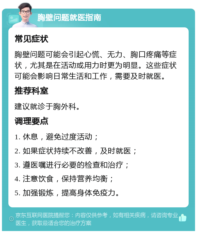 胸壁问题就医指南 常见症状 胸壁问题可能会引起心慌、无力、胸口疼痛等症状，尤其是在活动或用力时更为明显。这些症状可能会影响日常生活和工作，需要及时就医。 推荐科室 建议就诊于胸外科。 调理要点 1. 休息，避免过度活动； 2. 如果症状持续不改善，及时就医； 3. 遵医嘱进行必要的检查和治疗； 4. 注意饮食，保持营养均衡； 5. 加强锻炼，提高身体免疫力。