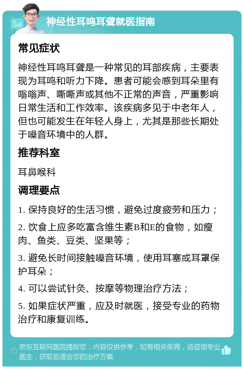 神经性耳鸣耳聋就医指南 常见症状 神经性耳鸣耳聋是一种常见的耳部疾病，主要表现为耳鸣和听力下降。患者可能会感到耳朵里有嗡嗡声、嘶嘶声或其他不正常的声音，严重影响日常生活和工作效率。该疾病多见于中老年人，但也可能发生在年轻人身上，尤其是那些长期处于噪音环境中的人群。 推荐科室 耳鼻喉科 调理要点 1. 保持良好的生活习惯，避免过度疲劳和压力； 2. 饮食上应多吃富含维生素B和E的食物，如瘦肉、鱼类、豆类、坚果等； 3. 避免长时间接触噪音环境，使用耳塞或耳罩保护耳朵； 4. 可以尝试针灸、按摩等物理治疗方法； 5. 如果症状严重，应及时就医，接受专业的药物治疗和康复训练。