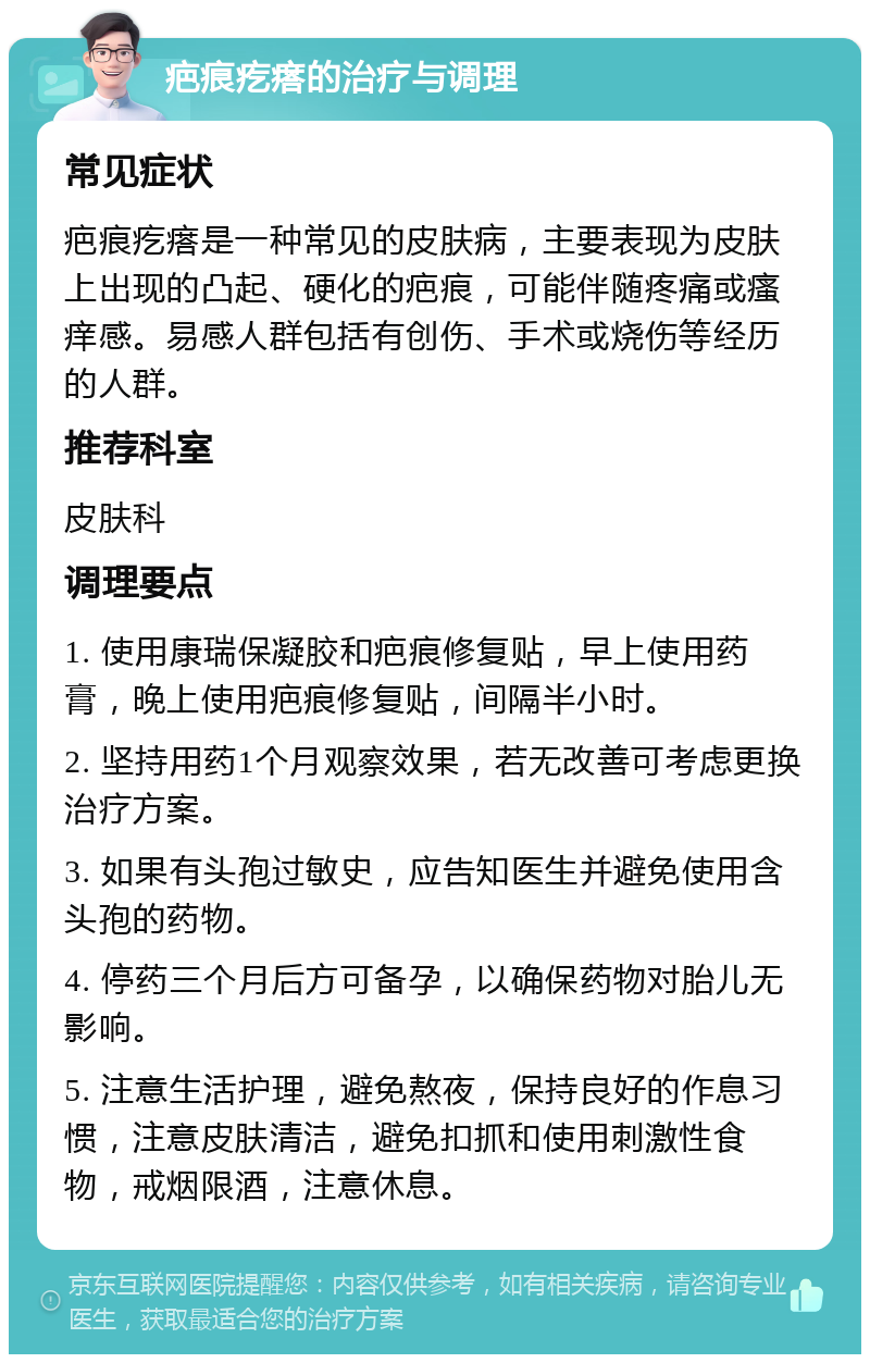 疤痕疙瘩的治疗与调理 常见症状 疤痕疙瘩是一种常见的皮肤病，主要表现为皮肤上出现的凸起、硬化的疤痕，可能伴随疼痛或瘙痒感。易感人群包括有创伤、手术或烧伤等经历的人群。 推荐科室 皮肤科 调理要点 1. 使用康瑞保凝胶和疤痕修复贴，早上使用药膏，晚上使用疤痕修复贴，间隔半小时。 2. 坚持用药1个月观察效果，若无改善可考虑更换治疗方案。 3. 如果有头孢过敏史，应告知医生并避免使用含头孢的药物。 4. 停药三个月后方可备孕，以确保药物对胎儿无影响。 5. 注意生活护理，避免熬夜，保持良好的作息习惯，注意皮肤清洁，避免扣抓和使用刺激性食物，戒烟限酒，注意休息。