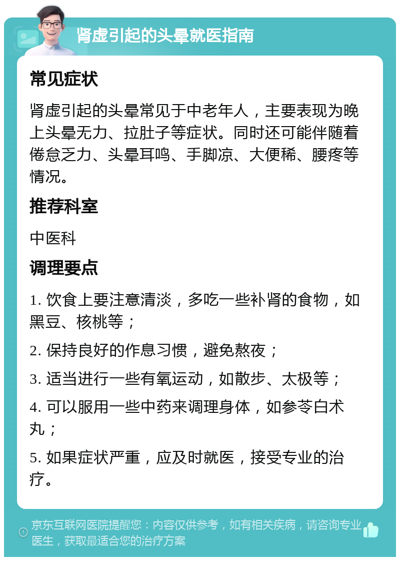 肾虚引起的头晕就医指南 常见症状 肾虚引起的头晕常见于中老年人，主要表现为晚上头晕无力、拉肚子等症状。同时还可能伴随着倦怠乏力、头晕耳鸣、手脚凉、大便稀、腰疼等情况。 推荐科室 中医科 调理要点 1. 饮食上要注意清淡，多吃一些补肾的食物，如黑豆、核桃等； 2. 保持良好的作息习惯，避免熬夜； 3. 适当进行一些有氧运动，如散步、太极等； 4. 可以服用一些中药来调理身体，如参苓白术丸； 5. 如果症状严重，应及时就医，接受专业的治疗。