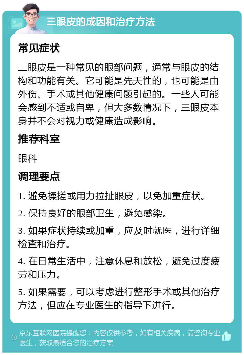 三眼皮的成因和治疗方法 常见症状 三眼皮是一种常见的眼部问题，通常与眼皮的结构和功能有关。它可能是先天性的，也可能是由外伤、手术或其他健康问题引起的。一些人可能会感到不适或自卑，但大多数情况下，三眼皮本身并不会对视力或健康造成影响。 推荐科室 眼科 调理要点 1. 避免揉搓或用力拉扯眼皮，以免加重症状。 2. 保持良好的眼部卫生，避免感染。 3. 如果症状持续或加重，应及时就医，进行详细检查和治疗。 4. 在日常生活中，注意休息和放松，避免过度疲劳和压力。 5. 如果需要，可以考虑进行整形手术或其他治疗方法，但应在专业医生的指导下进行。