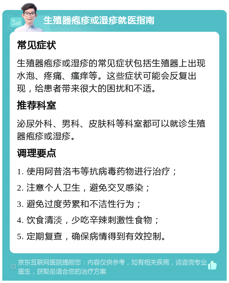 生殖器疱疹或湿疹就医指南 常见症状 生殖器疱疹或湿疹的常见症状包括生殖器上出现水泡、疼痛、瘙痒等。这些症状可能会反复出现，给患者带来很大的困扰和不适。 推荐科室 泌尿外科、男科、皮肤科等科室都可以就诊生殖器疱疹或湿疹。 调理要点 1. 使用阿昔洛韦等抗病毒药物进行治疗； 2. 注意个人卫生，避免交叉感染； 3. 避免过度劳累和不洁性行为； 4. 饮食清淡，少吃辛辣刺激性食物； 5. 定期复查，确保病情得到有效控制。