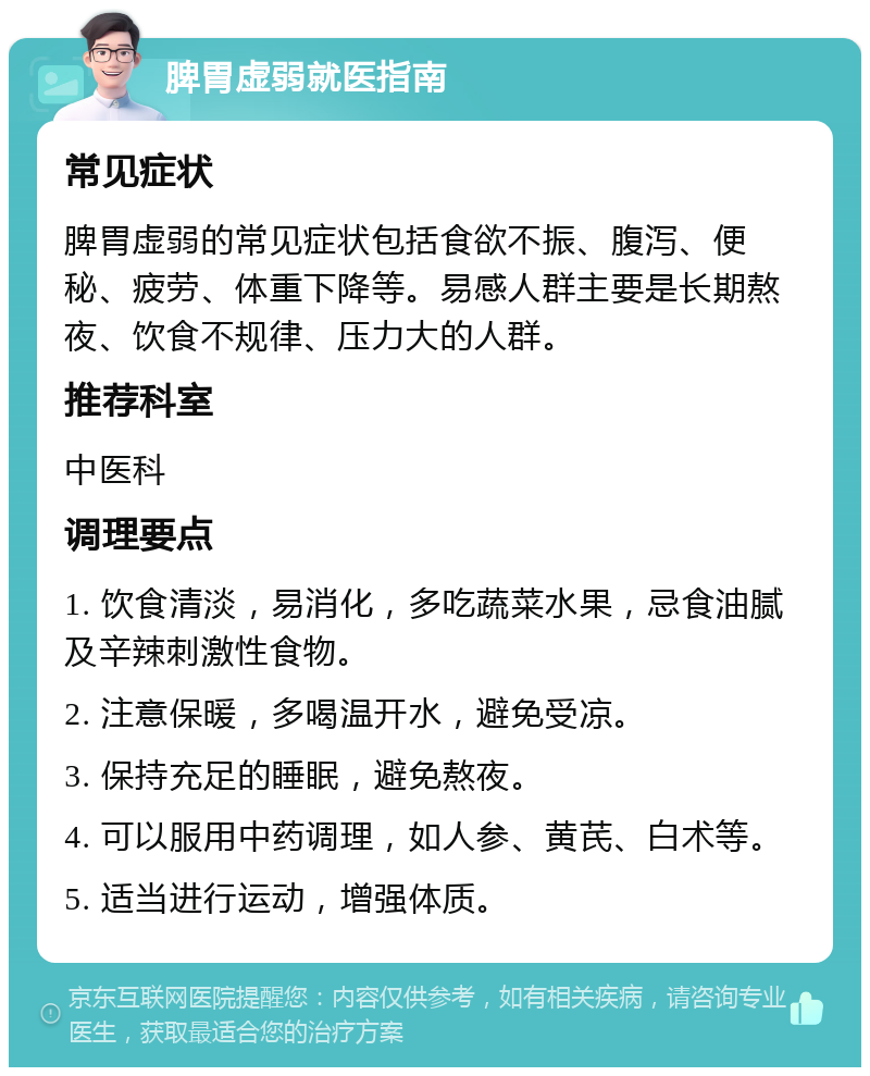 脾胃虚弱就医指南 常见症状 脾胃虚弱的常见症状包括食欲不振、腹泻、便秘、疲劳、体重下降等。易感人群主要是长期熬夜、饮食不规律、压力大的人群。 推荐科室 中医科 调理要点 1. 饮食清淡，易消化，多吃蔬菜水果，忌食油腻及辛辣刺激性食物。 2. 注意保暖，多喝温开水，避免受凉。 3. 保持充足的睡眠，避免熬夜。 4. 可以服用中药调理，如人参、黄芪、白术等。 5. 适当进行运动，增强体质。