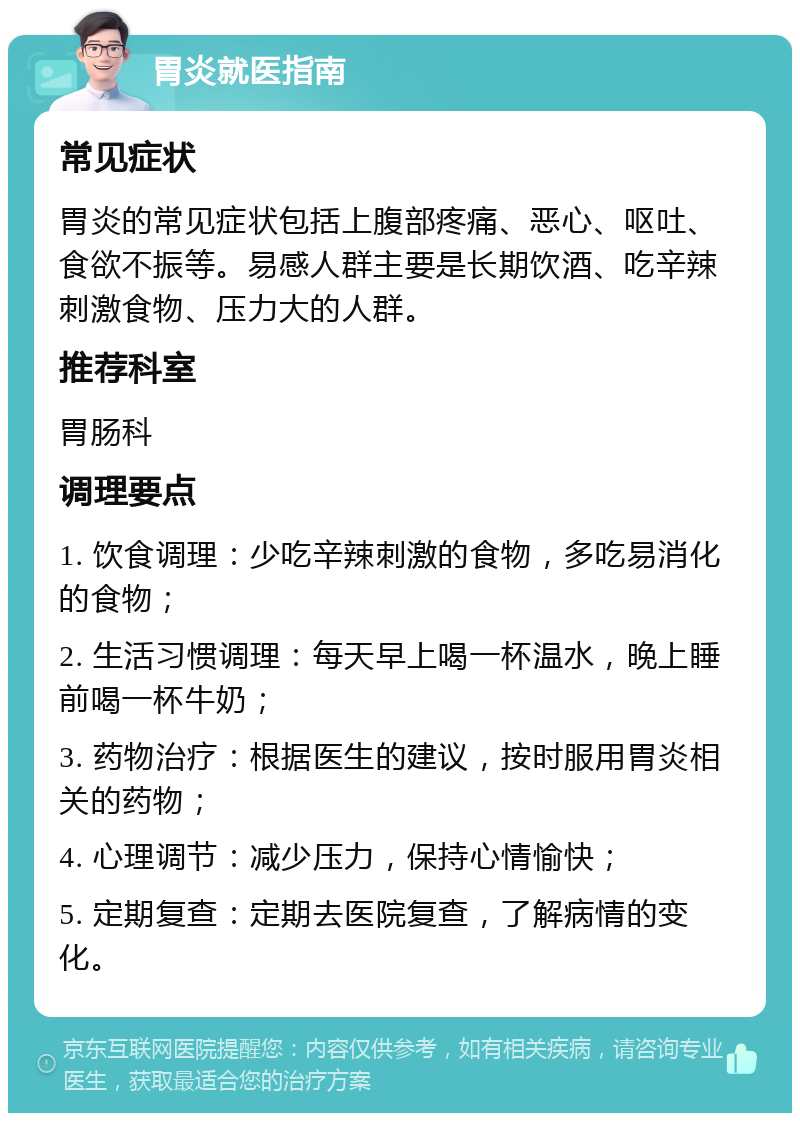 胃炎就医指南 常见症状 胃炎的常见症状包括上腹部疼痛、恶心、呕吐、食欲不振等。易感人群主要是长期饮酒、吃辛辣刺激食物、压力大的人群。 推荐科室 胃肠科 调理要点 1. 饮食调理：少吃辛辣刺激的食物，多吃易消化的食物； 2. 生活习惯调理：每天早上喝一杯温水，晚上睡前喝一杯牛奶； 3. 药物治疗：根据医生的建议，按时服用胃炎相关的药物； 4. 心理调节：减少压力，保持心情愉快； 5. 定期复查：定期去医院复查，了解病情的变化。