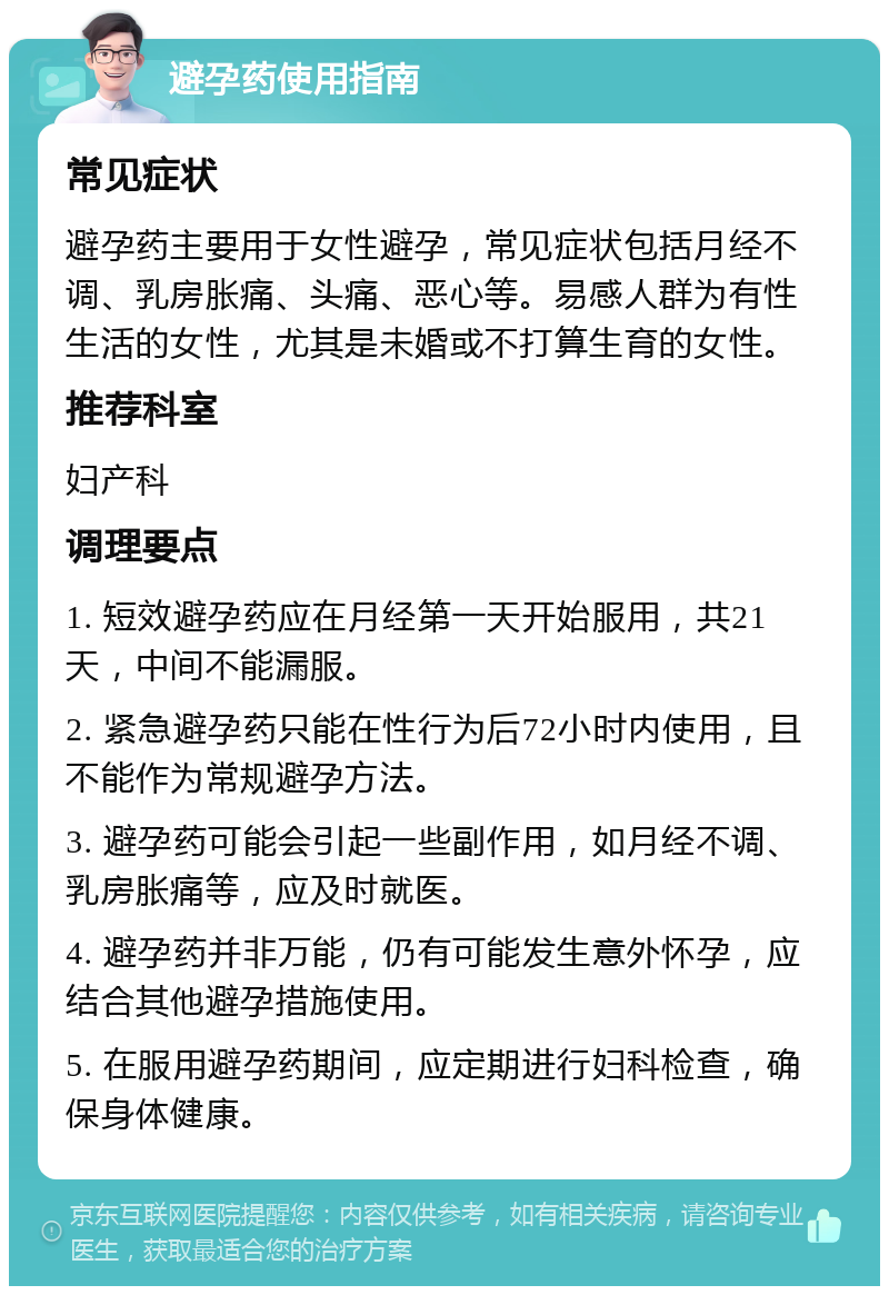 避孕药使用指南 常见症状 避孕药主要用于女性避孕，常见症状包括月经不调、乳房胀痛、头痛、恶心等。易感人群为有性生活的女性，尤其是未婚或不打算生育的女性。 推荐科室 妇产科 调理要点 1. 短效避孕药应在月经第一天开始服用，共21天，中间不能漏服。 2. 紧急避孕药只能在性行为后72小时内使用，且不能作为常规避孕方法。 3. 避孕药可能会引起一些副作用，如月经不调、乳房胀痛等，应及时就医。 4. 避孕药并非万能，仍有可能发生意外怀孕，应结合其他避孕措施使用。 5. 在服用避孕药期间，应定期进行妇科检查，确保身体健康。