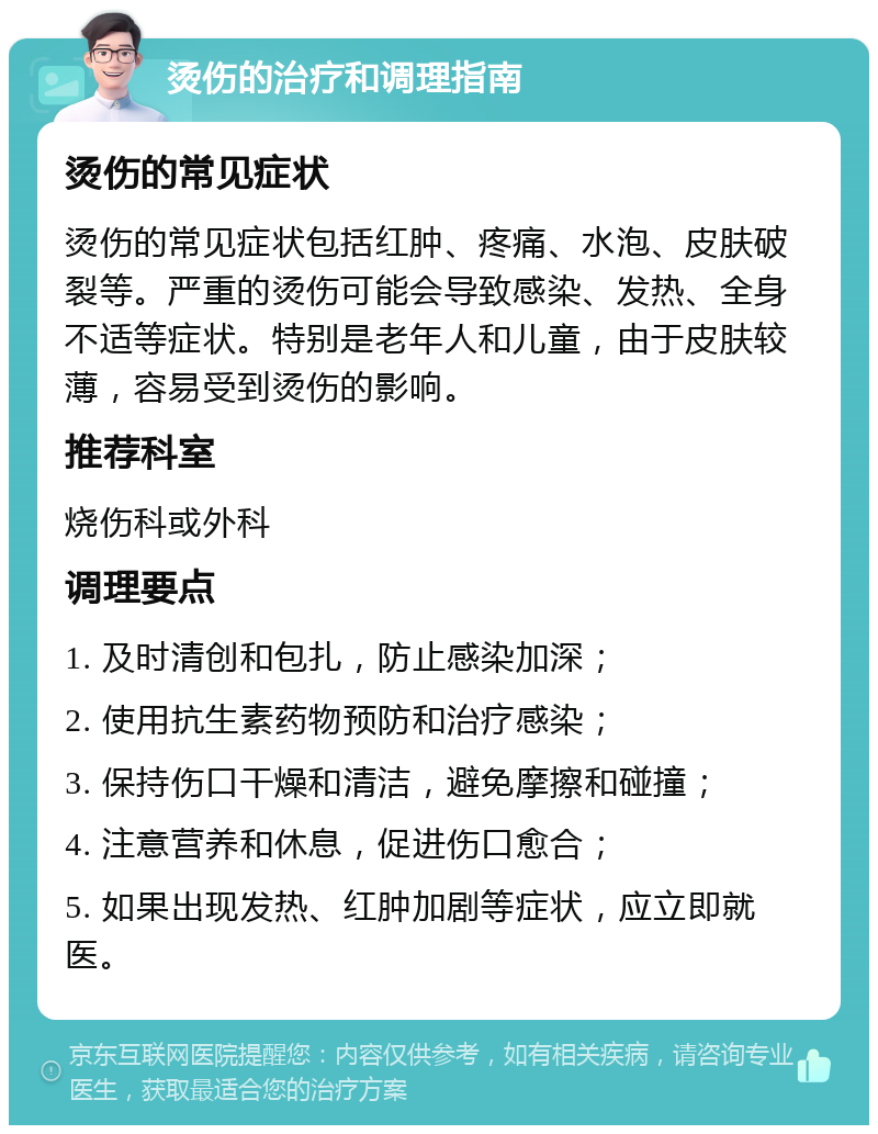 烫伤的治疗和调理指南 烫伤的常见症状 烫伤的常见症状包括红肿、疼痛、水泡、皮肤破裂等。严重的烫伤可能会导致感染、发热、全身不适等症状。特别是老年人和儿童，由于皮肤较薄，容易受到烫伤的影响。 推荐科室 烧伤科或外科 调理要点 1. 及时清创和包扎，防止感染加深； 2. 使用抗生素药物预防和治疗感染； 3. 保持伤口干燥和清洁，避免摩擦和碰撞； 4. 注意营养和休息，促进伤口愈合； 5. 如果出现发热、红肿加剧等症状，应立即就医。