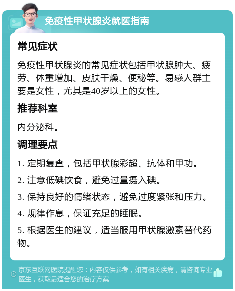 免疫性甲状腺炎就医指南 常见症状 免疫性甲状腺炎的常见症状包括甲状腺肿大、疲劳、体重增加、皮肤干燥、便秘等。易感人群主要是女性，尤其是40岁以上的女性。 推荐科室 内分泌科。 调理要点 1. 定期复查，包括甲状腺彩超、抗体和甲功。 2. 注意低碘饮食，避免过量摄入碘。 3. 保持良好的情绪状态，避免过度紧张和压力。 4. 规律作息，保证充足的睡眠。 5. 根据医生的建议，适当服用甲状腺激素替代药物。