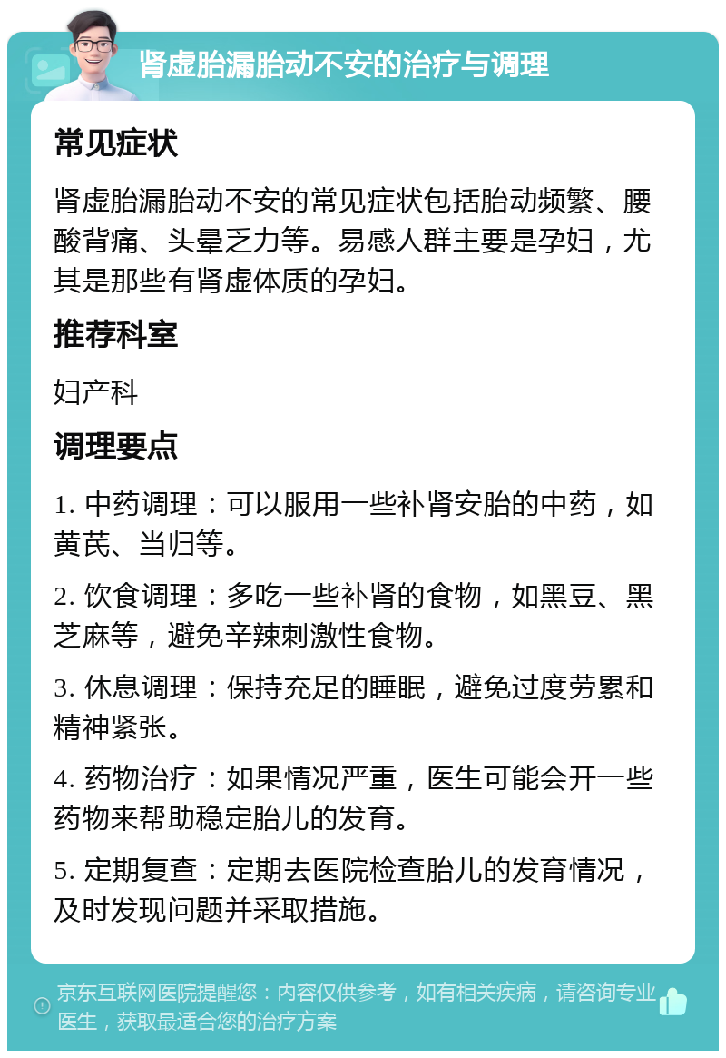 肾虚胎漏胎动不安的治疗与调理 常见症状 肾虚胎漏胎动不安的常见症状包括胎动频繁、腰酸背痛、头晕乏力等。易感人群主要是孕妇，尤其是那些有肾虚体质的孕妇。 推荐科室 妇产科 调理要点 1. 中药调理：可以服用一些补肾安胎的中药，如黄芪、当归等。 2. 饮食调理：多吃一些补肾的食物，如黑豆、黑芝麻等，避免辛辣刺激性食物。 3. 休息调理：保持充足的睡眠，避免过度劳累和精神紧张。 4. 药物治疗：如果情况严重，医生可能会开一些药物来帮助稳定胎儿的发育。 5. 定期复查：定期去医院检查胎儿的发育情况，及时发现问题并采取措施。