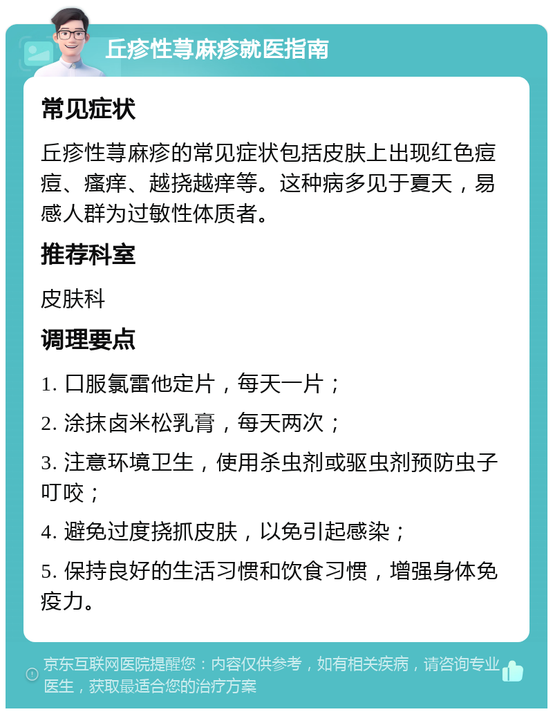 丘疹性荨麻疹就医指南 常见症状 丘疹性荨麻疹的常见症状包括皮肤上出现红色痘痘、瘙痒、越挠越痒等。这种病多见于夏天，易感人群为过敏性体质者。 推荐科室 皮肤科 调理要点 1. 口服氯雷他定片，每天一片； 2. 涂抹卤米松乳膏，每天两次； 3. 注意环境卫生，使用杀虫剂或驱虫剂预防虫子叮咬； 4. 避免过度挠抓皮肤，以免引起感染； 5. 保持良好的生活习惯和饮食习惯，增强身体免疫力。