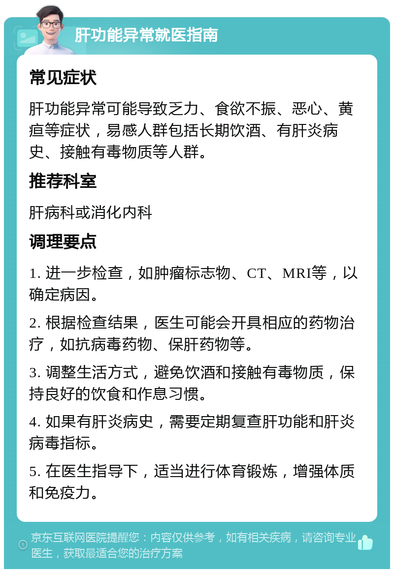 肝功能异常就医指南 常见症状 肝功能异常可能导致乏力、食欲不振、恶心、黄疸等症状，易感人群包括长期饮酒、有肝炎病史、接触有毒物质等人群。 推荐科室 肝病科或消化内科 调理要点 1. 进一步检查，如肿瘤标志物、CT、MRI等，以确定病因。 2. 根据检查结果，医生可能会开具相应的药物治疗，如抗病毒药物、保肝药物等。 3. 调整生活方式，避免饮酒和接触有毒物质，保持良好的饮食和作息习惯。 4. 如果有肝炎病史，需要定期复查肝功能和肝炎病毒指标。 5. 在医生指导下，适当进行体育锻炼，增强体质和免疫力。