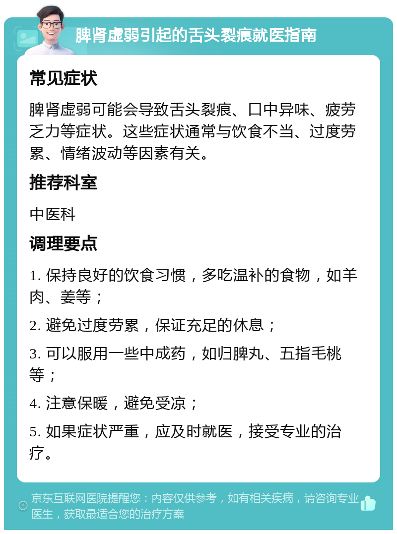 脾肾虚弱引起的舌头裂痕就医指南 常见症状 脾肾虚弱可能会导致舌头裂痕、口中异味、疲劳乏力等症状。这些症状通常与饮食不当、过度劳累、情绪波动等因素有关。 推荐科室 中医科 调理要点 1. 保持良好的饮食习惯，多吃温补的食物，如羊肉、姜等； 2. 避免过度劳累，保证充足的休息； 3. 可以服用一些中成药，如归脾丸、五指毛桃等； 4. 注意保暖，避免受凉； 5. 如果症状严重，应及时就医，接受专业的治疗。