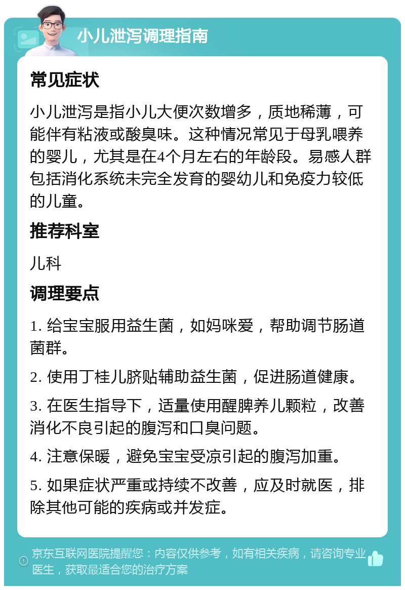 小儿泄泻调理指南 常见症状 小儿泄泻是指小儿大便次数增多，质地稀薄，可能伴有粘液或酸臭味。这种情况常见于母乳喂养的婴儿，尤其是在4个月左右的年龄段。易感人群包括消化系统未完全发育的婴幼儿和免疫力较低的儿童。 推荐科室 儿科 调理要点 1. 给宝宝服用益生菌，如妈咪爱，帮助调节肠道菌群。 2. 使用丁桂儿脐贴辅助益生菌，促进肠道健康。 3. 在医生指导下，适量使用醒脾养儿颗粒，改善消化不良引起的腹泻和口臭问题。 4. 注意保暖，避免宝宝受凉引起的腹泻加重。 5. 如果症状严重或持续不改善，应及时就医，排除其他可能的疾病或并发症。