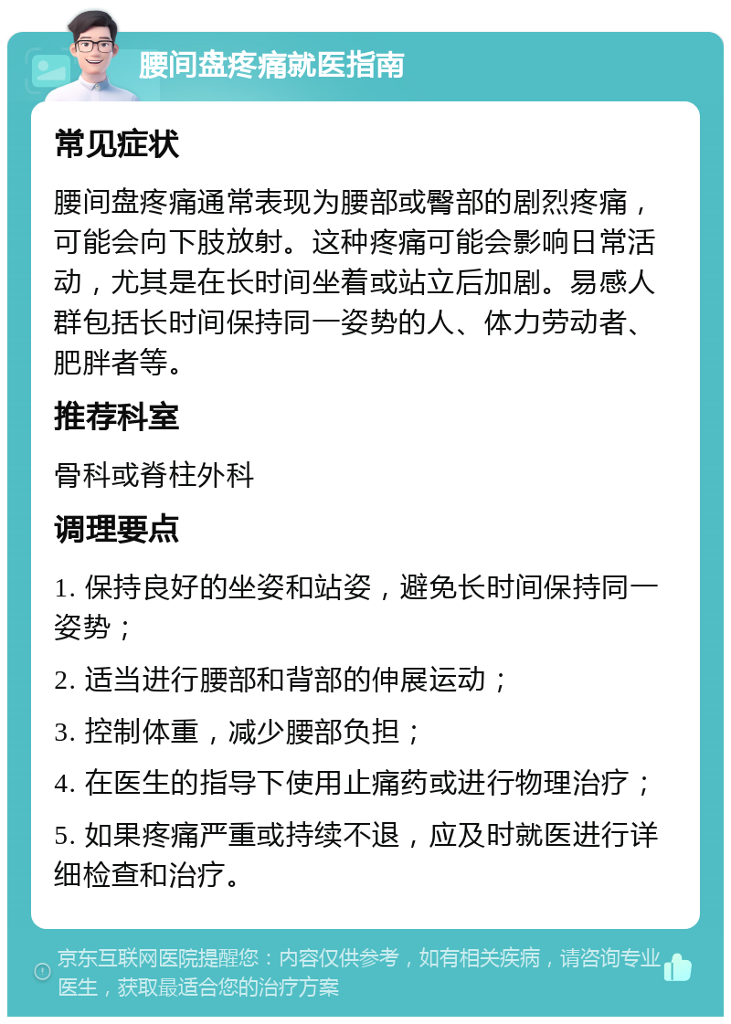 腰间盘疼痛就医指南 常见症状 腰间盘疼痛通常表现为腰部或臀部的剧烈疼痛，可能会向下肢放射。这种疼痛可能会影响日常活动，尤其是在长时间坐着或站立后加剧。易感人群包括长时间保持同一姿势的人、体力劳动者、肥胖者等。 推荐科室 骨科或脊柱外科 调理要点 1. 保持良好的坐姿和站姿，避免长时间保持同一姿势； 2. 适当进行腰部和背部的伸展运动； 3. 控制体重，减少腰部负担； 4. 在医生的指导下使用止痛药或进行物理治疗； 5. 如果疼痛严重或持续不退，应及时就医进行详细检查和治疗。