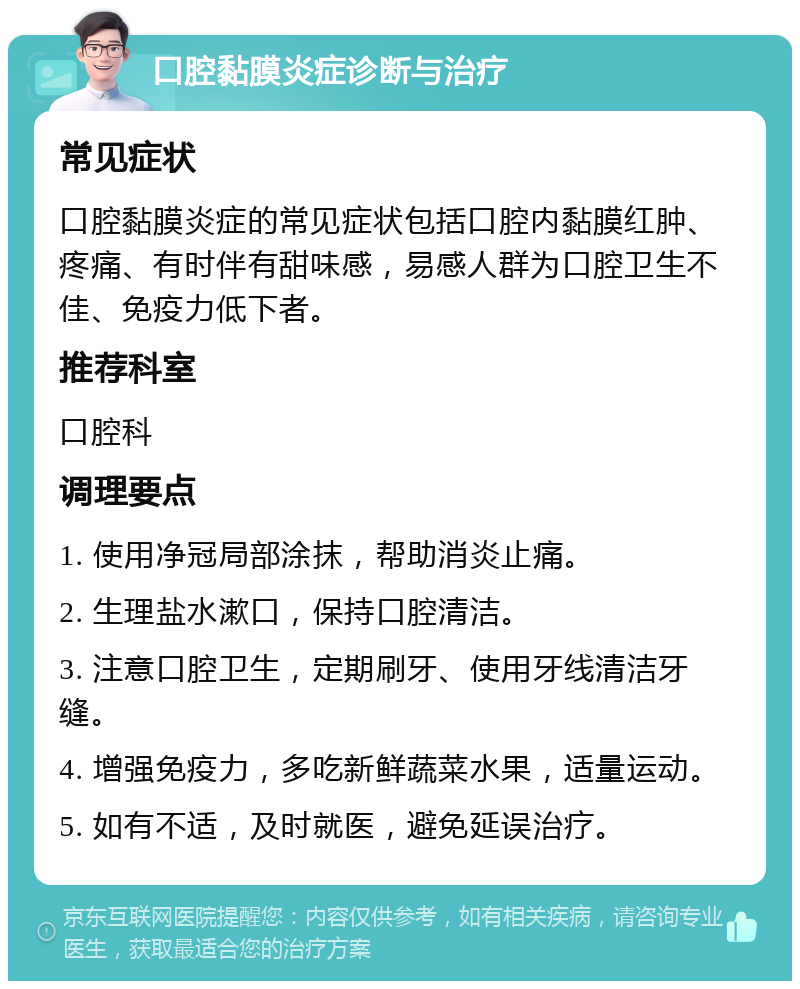 口腔黏膜炎症诊断与治疗 常见症状 口腔黏膜炎症的常见症状包括口腔内黏膜红肿、疼痛、有时伴有甜味感，易感人群为口腔卫生不佳、免疫力低下者。 推荐科室 口腔科 调理要点 1. 使用净冠局部涂抹，帮助消炎止痛。 2. 生理盐水漱口，保持口腔清洁。 3. 注意口腔卫生，定期刷牙、使用牙线清洁牙缝。 4. 增强免疫力，多吃新鲜蔬菜水果，适量运动。 5. 如有不适，及时就医，避免延误治疗。