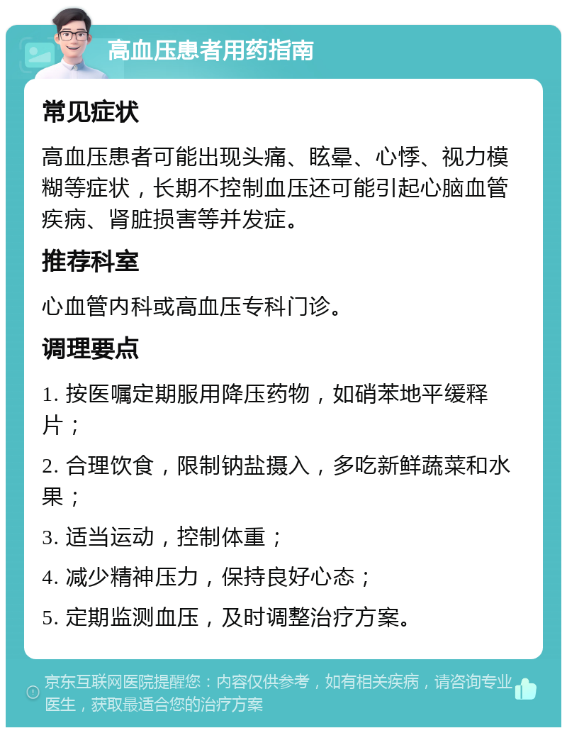 高血压患者用药指南 常见症状 高血压患者可能出现头痛、眩晕、心悸、视力模糊等症状，长期不控制血压还可能引起心脑血管疾病、肾脏损害等并发症。 推荐科室 心血管内科或高血压专科门诊。 调理要点 1. 按医嘱定期服用降压药物，如硝苯地平缓释片； 2. 合理饮食，限制钠盐摄入，多吃新鲜蔬菜和水果； 3. 适当运动，控制体重； 4. 减少精神压力，保持良好心态； 5. 定期监测血压，及时调整治疗方案。