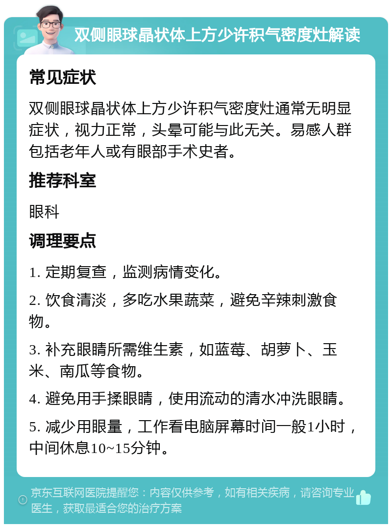 双侧眼球晶状体上方少许积气密度灶解读 常见症状 双侧眼球晶状体上方少许积气密度灶通常无明显症状，视力正常，头晕可能与此无关。易感人群包括老年人或有眼部手术史者。 推荐科室 眼科 调理要点 1. 定期复查，监测病情变化。 2. 饮食清淡，多吃水果蔬菜，避免辛辣刺激食物。 3. 补充眼睛所需维生素，如蓝莓、胡萝卜、玉米、南瓜等食物。 4. 避免用手揉眼睛，使用流动的清水冲洗眼睛。 5. 减少用眼量，工作看电脑屏幕时间一般1小时，中间休息10~15分钟。