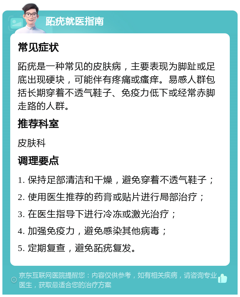 跖疣就医指南 常见症状 跖疣是一种常见的皮肤病，主要表现为脚趾或足底出现硬块，可能伴有疼痛或瘙痒。易感人群包括长期穿着不透气鞋子、免疫力低下或经常赤脚走路的人群。 推荐科室 皮肤科 调理要点 1. 保持足部清洁和干燥，避免穿着不透气鞋子； 2. 使用医生推荐的药膏或贴片进行局部治疗； 3. 在医生指导下进行冷冻或激光治疗； 4. 加强免疫力，避免感染其他病毒； 5. 定期复查，避免跖疣复发。