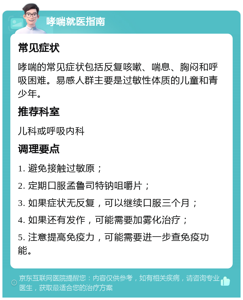 哮喘就医指南 常见症状 哮喘的常见症状包括反复咳嗽、喘息、胸闷和呼吸困难。易感人群主要是过敏性体质的儿童和青少年。 推荐科室 儿科或呼吸内科 调理要点 1. 避免接触过敏原； 2. 定期口服孟鲁司特钠咀嚼片； 3. 如果症状无反复，可以继续口服三个月； 4. 如果还有发作，可能需要加雾化治疗； 5. 注意提高免疫力，可能需要进一步查免疫功能。