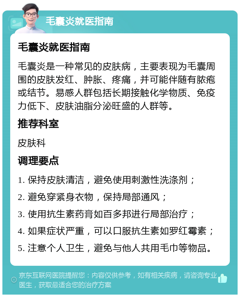 毛囊炎就医指南 毛囊炎就医指南 毛囊炎是一种常见的皮肤病，主要表现为毛囊周围的皮肤发红、肿胀、疼痛，并可能伴随有脓疱或结节。易感人群包括长期接触化学物质、免疫力低下、皮肤油脂分泌旺盛的人群等。 推荐科室 皮肤科 调理要点 1. 保持皮肤清洁，避免使用刺激性洗涤剂； 2. 避免穿紧身衣物，保持局部通风； 3. 使用抗生素药膏如百多邦进行局部治疗； 4. 如果症状严重，可以口服抗生素如罗红霉素； 5. 注意个人卫生，避免与他人共用毛巾等物品。